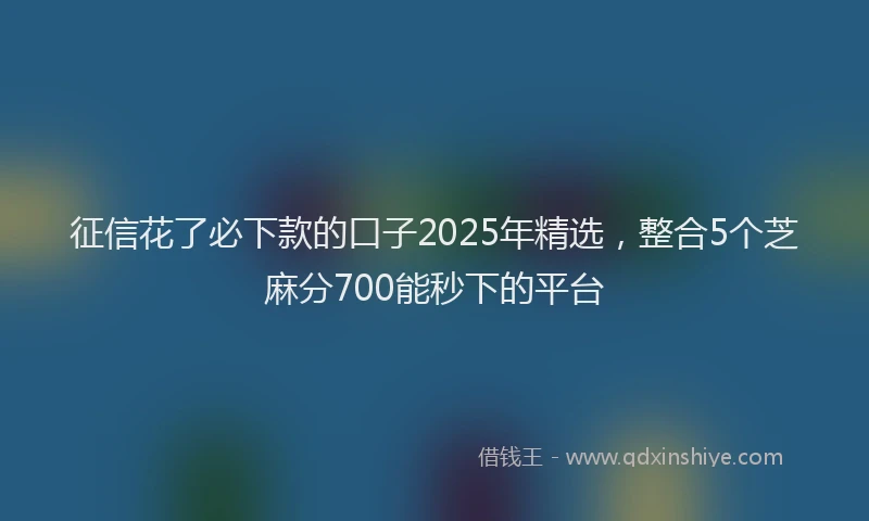 征信花了必下款的口子2025年精选，整合5个芝麻分700能秒下的平台