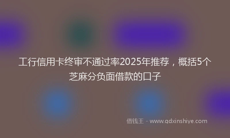 工行信用卡终审不通过率2025年推荐，概括5个芝麻分负面借款的口子