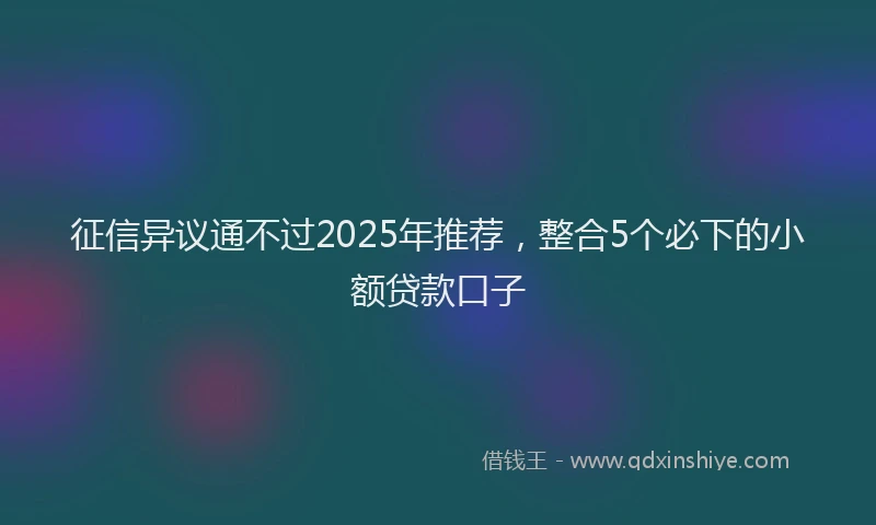 征信异议通不过2025年推荐，整合5个必下的小额贷款口子