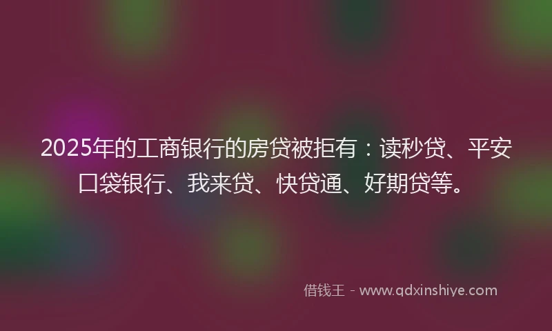 2025年的工商银行的房贷被拒有：读秒贷、平安口袋银行、我来贷、快贷通、好期贷等。
