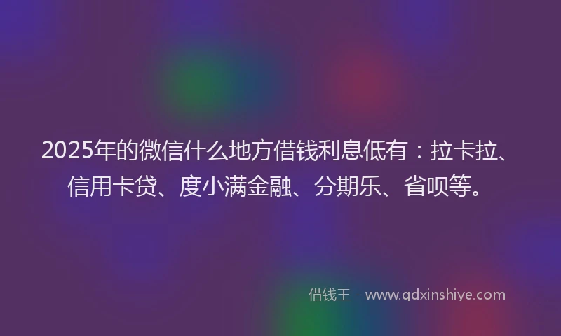 2025年的微信什么地方借钱利息低有：拉卡拉、信用卡贷、度小满金融、分期乐、省呗等。