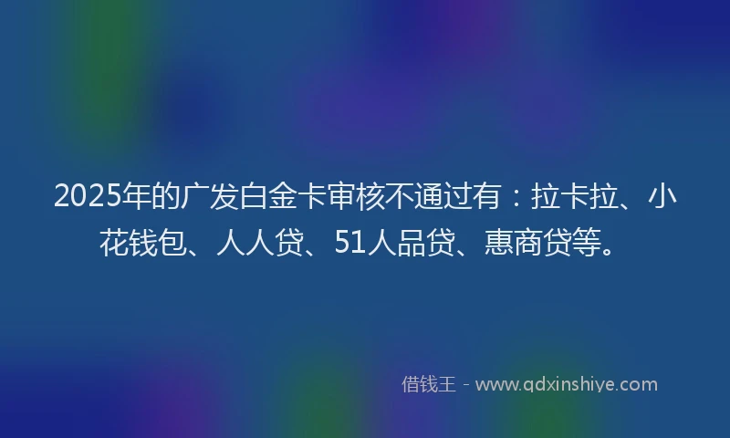 2025年的广发白金卡审核不通过有：拉卡拉、小花钱包、人人贷、51人品贷、惠商贷等。