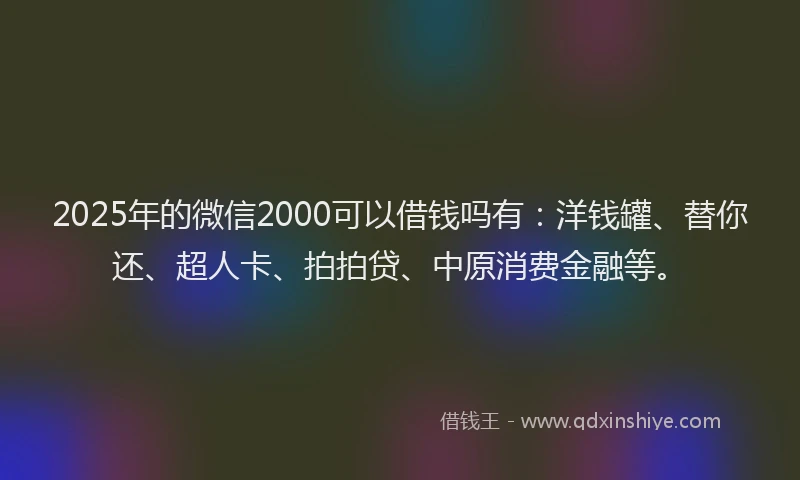 2025年的微信2000可以借钱吗有：洋钱罐、替你还、超人卡、拍拍贷、中原消费金融等。