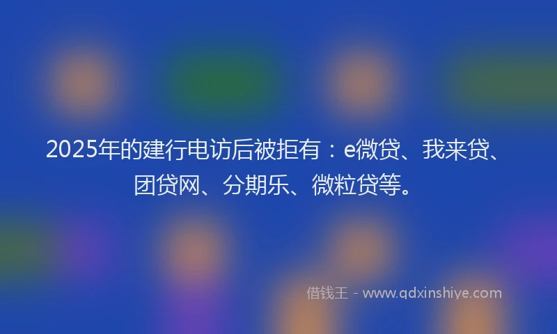 2025年的建行电访后被拒有：e微贷、我来贷、团贷网、分期乐、微粒贷等。