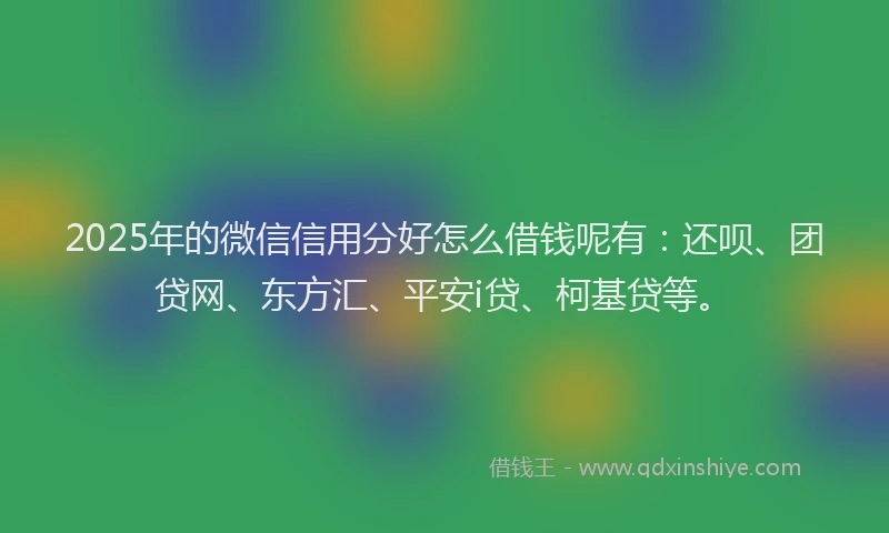 2025年的微信信用分好怎么借钱呢有：还呗、团贷网、东方汇、平安i贷、柯基贷等。