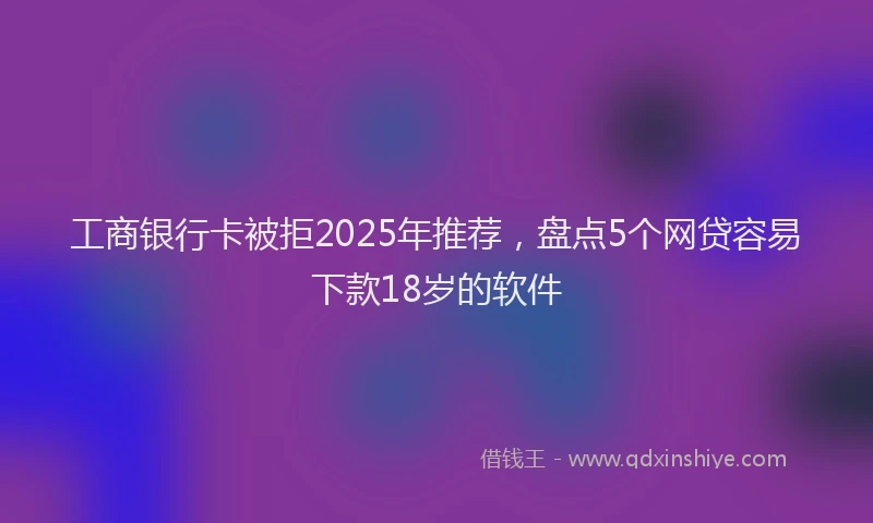 工商银行卡被拒2025年推荐，盘点5个网贷容易下款18岁的软件