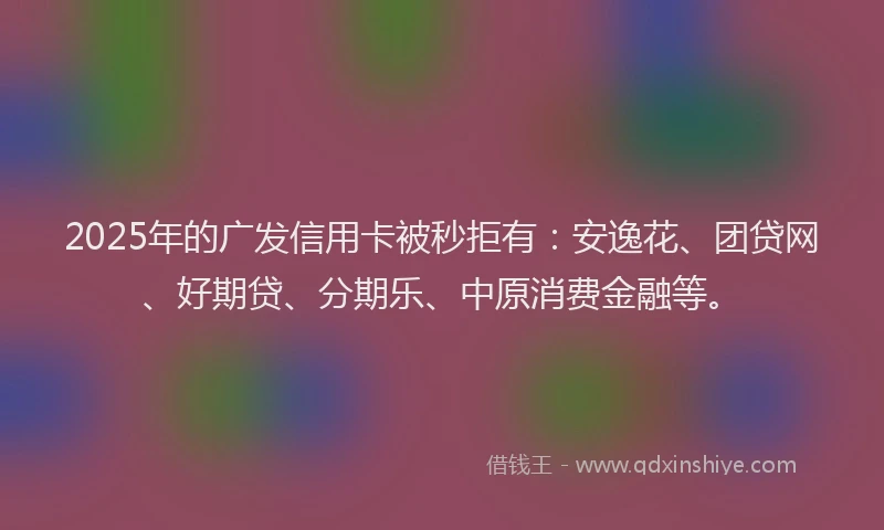 2025年的广发信用卡被秒拒有：安逸花、团贷网、好期贷、分期乐、中原消费金融等。