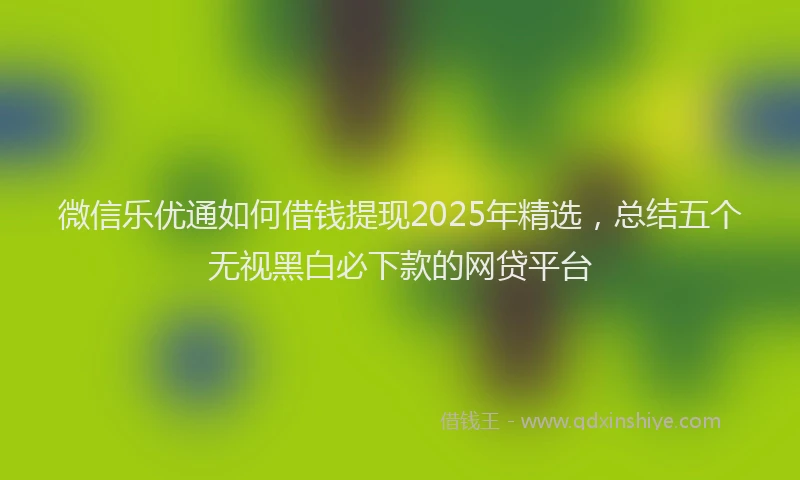 微信乐优通如何借钱提现2025年精选，总结五个无视黑白必下款的网贷平台