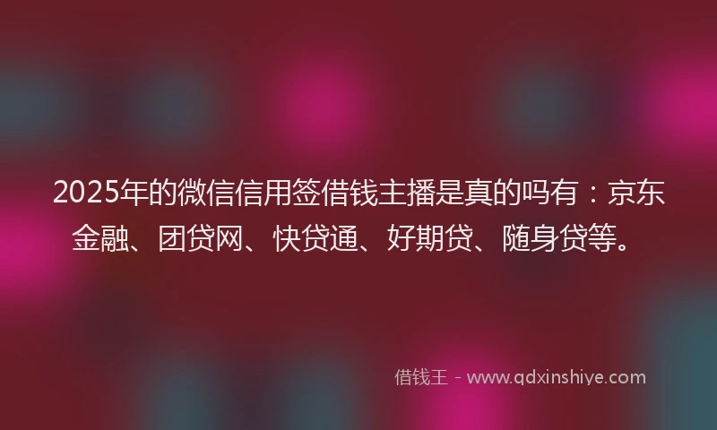 2025年的微信信用签借钱主播是真的吗有：京东金融、团贷网、快贷通、好期贷、随身贷等。