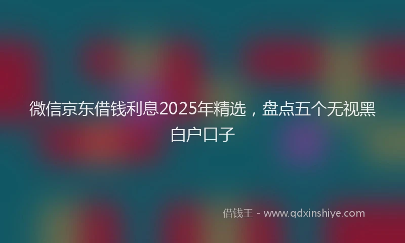 微信京东借钱利息2025年精选，盘点五个无视黑白户口子