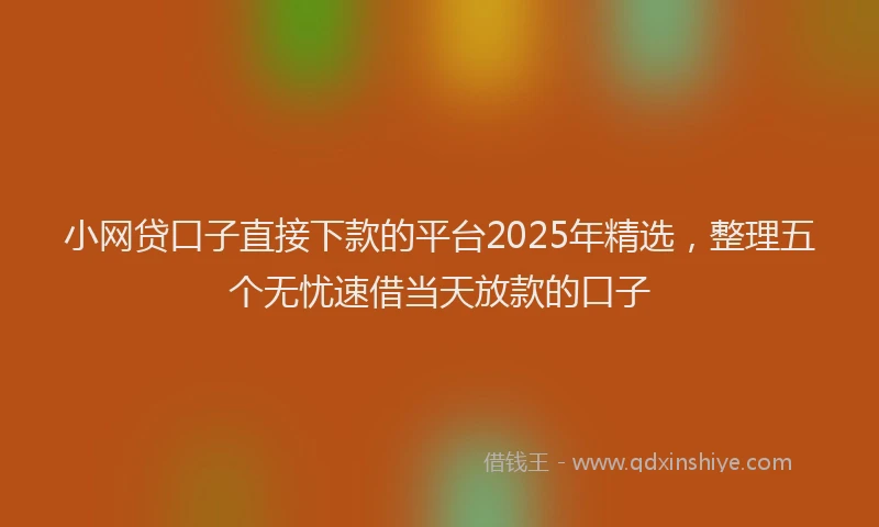 小网贷口子直接下款的平台2025年精选，整理五个无忧速借当天放款的口子