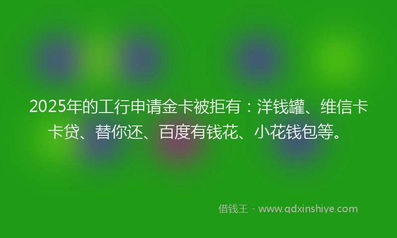 2025年的工行申请金卡被拒有：洋钱罐、维信卡卡贷、替你还、百度有钱花、小花钱包等。