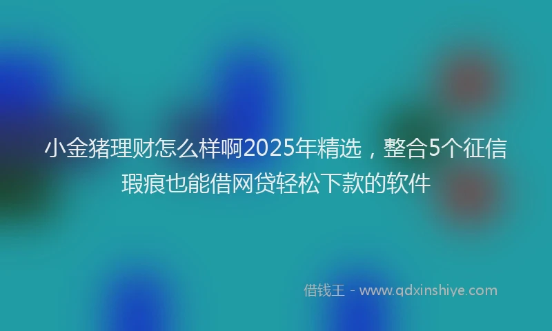小金猪理财怎么样啊2025年精选，整合5个征信瑕疵也能借网贷轻松下款的软件