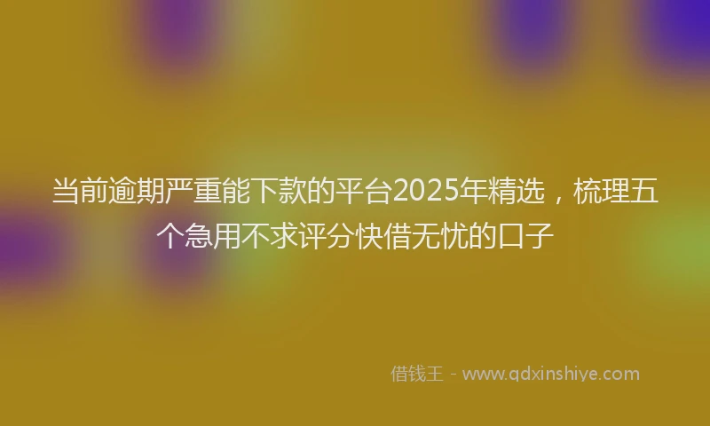 当前逾期严重能下款的平台2025年精选，梳理五个急用不求评分快借无忧的口子