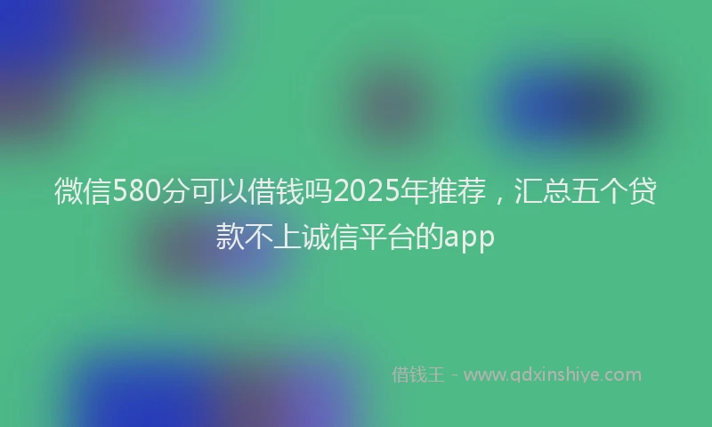 微信580分可以借钱吗2025年推荐，汇总五个贷款不上诚信平台的app