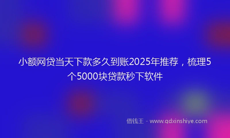 小额网贷当天下款多久到账2025年推荐，梳理5个5000块贷款秒下软件