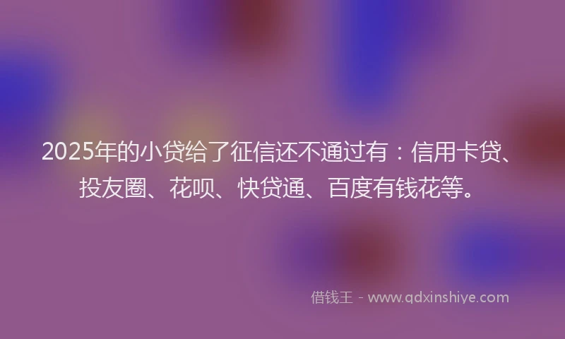 2025年的小贷给了征信还不通过有：信用卡贷、投友圈、花呗、快贷通、百度有钱花等。