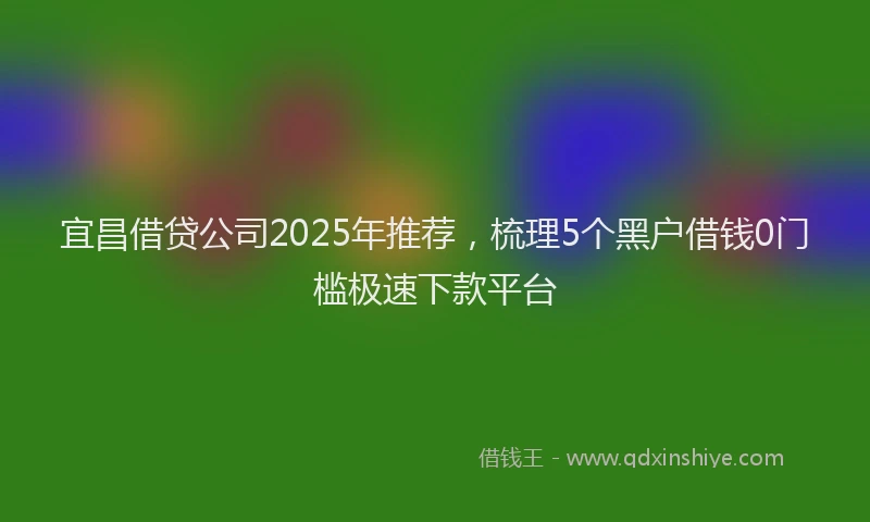 宜昌借贷公司2025年推荐，梳理5个黑户借钱0门槛极速下款平台
