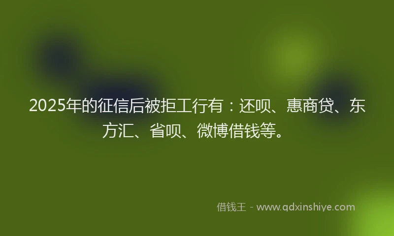 2025年的征信后被拒工行有：还呗、惠商贷、东方汇、省呗、微博借钱等。