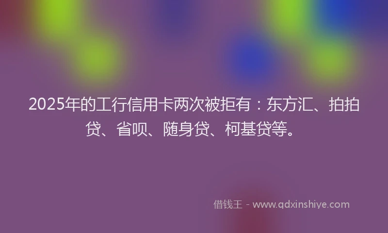 2025年的工行信用卡两次被拒有：东方汇、拍拍贷、省呗、随身贷、柯基贷等。
