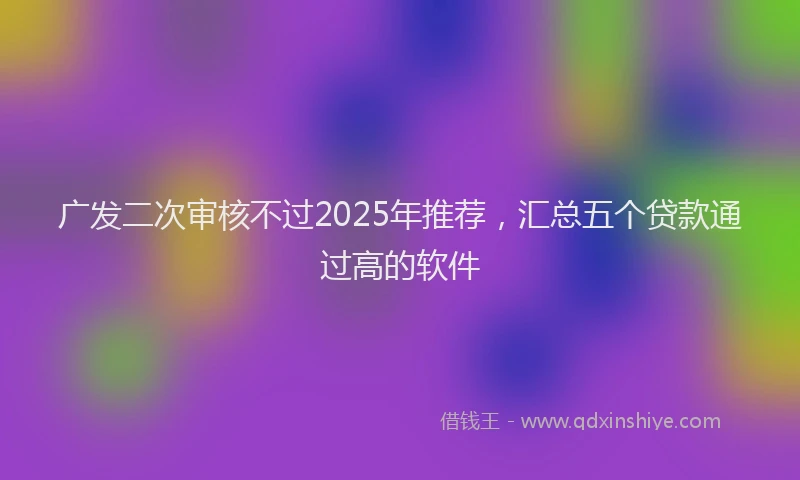 广发二次审核不过2025年推荐，汇总五个贷款通过高的软件