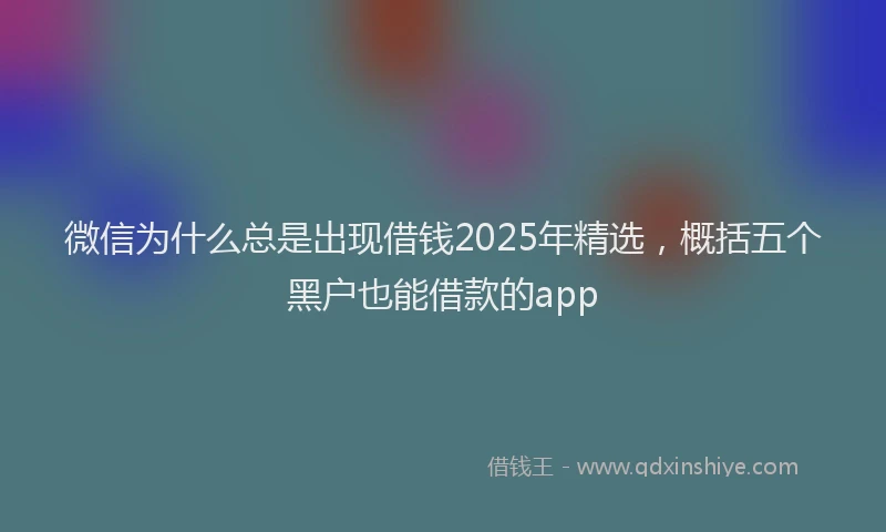微信为什么总是出现借钱2025年精选，概括五个黑户也能借款的app