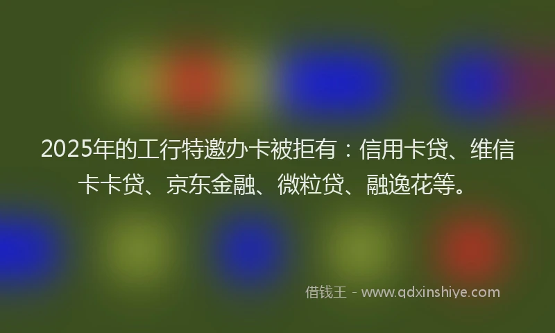2025年的工行特邀办卡被拒有：信用卡贷、维信卡卡贷、京东金融、微粒贷、融逸花等。