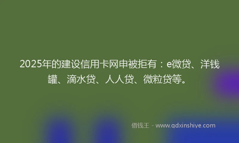 2025年的建设信用卡网申被拒有：e微贷、洋钱罐、滴水贷、人人贷、微粒贷等。