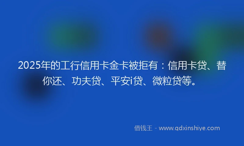 2025年的工行信用卡金卡被拒有：信用卡贷、替你还、功夫贷、平安i贷、微粒贷等。