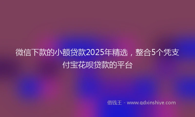 微信下款的小额贷款2025年精选，整合5个凭支付宝花呗贷款的平台