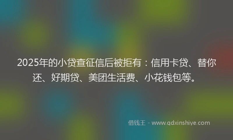 2025年的小贷查征信后被拒有：信用卡贷、替你还、好期贷、美团生活费、小花钱包等。