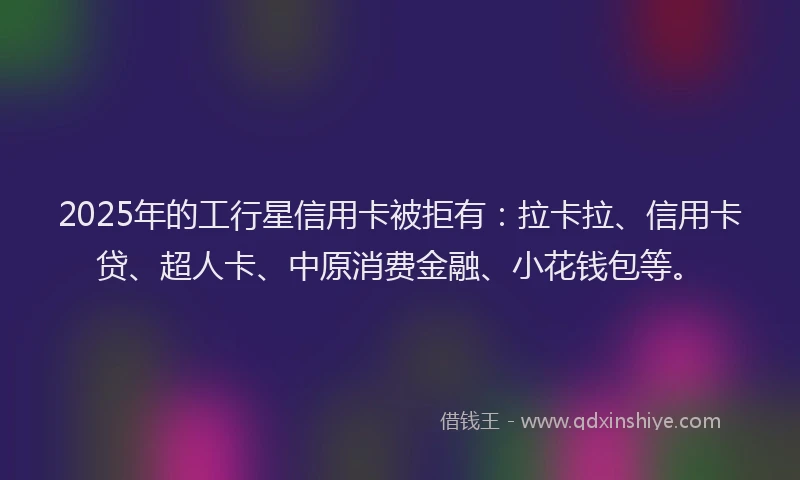 2025年的工行星信用卡被拒有：拉卡拉、信用卡贷、超人卡、中原消费金融、小花钱包等。