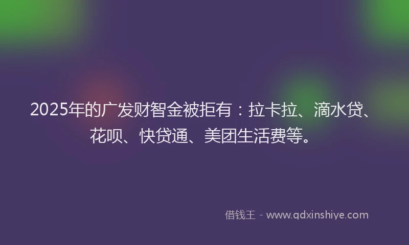 2025年的广发财智金被拒有：拉卡拉、滴水贷、花呗、快贷通、美团生活费等。
