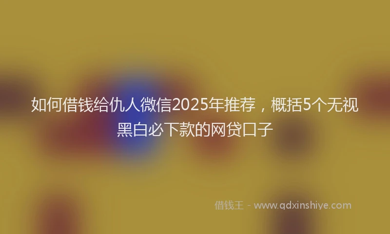 如何借钱给仇人微信2025年推荐，概括5个无视黑白必下款的网贷口子