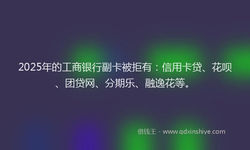 2025年的工商银行副卡被拒有：信用卡贷、花呗、团贷网、分期乐、融逸花等。