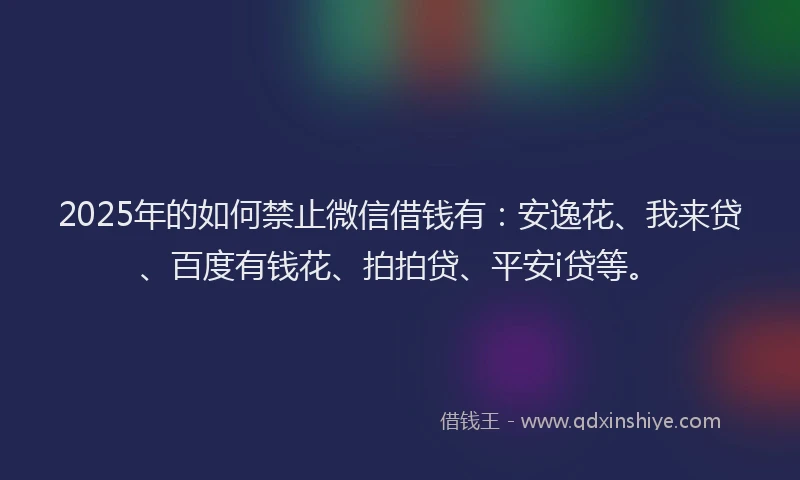 2025年的如何禁止微信借钱有：安逸花、我来贷、百度有钱花、拍拍贷、平安i贷等。