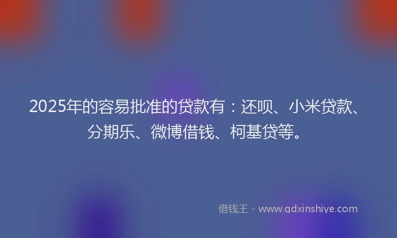 2025年的容易批准的贷款有：还呗、小米贷款、分期乐、微博借钱、柯基贷等。