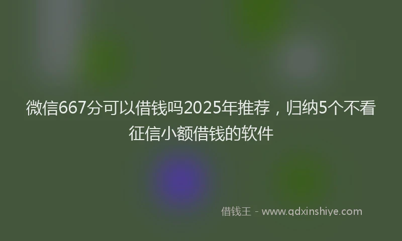 微信667分可以借钱吗2025年推荐，归纳5个不看征信小额借钱的软件