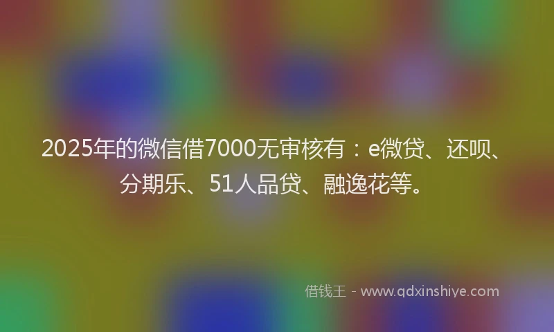 2025年的微信借7000无审核有：e微贷、还呗、分期乐、51人品贷、融逸花等。