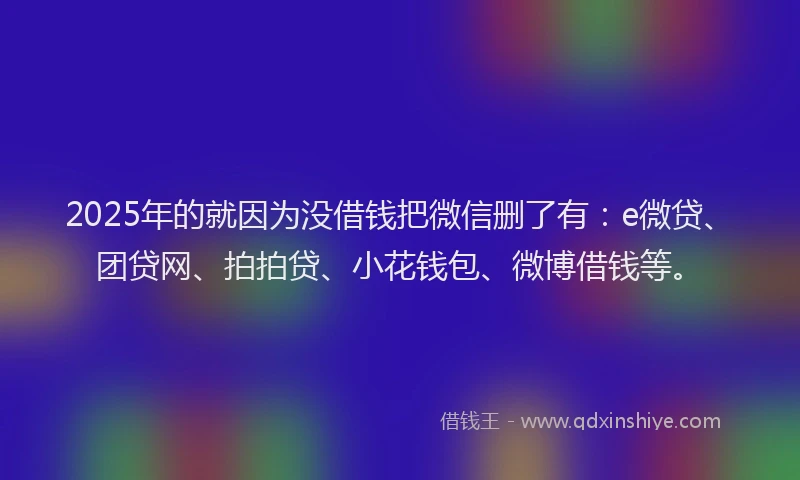 2025年的就因为没借钱把微信删了有：e微贷、团贷网、拍拍贷、小花钱包、微博借钱等。