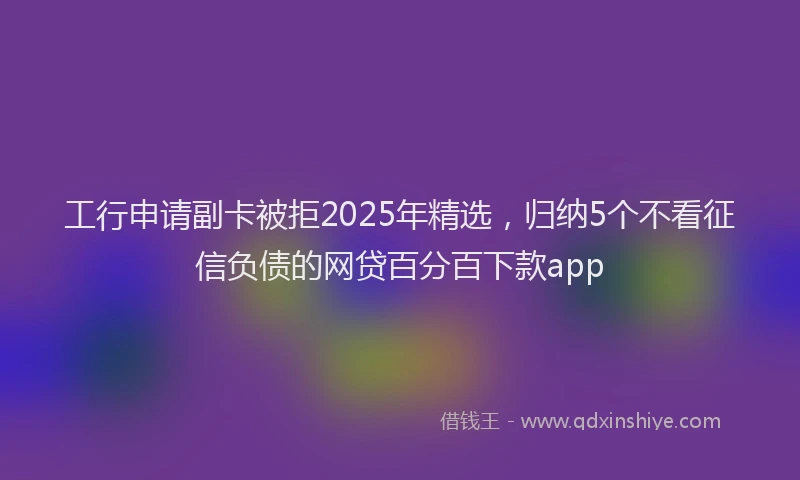 工行申请副卡被拒2025年精选，归纳5个不看征信负债的网贷百分百下款app