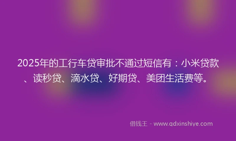 2025年的工行车贷审批不通过短信有：小米贷款、读秒贷、滴水贷、好期贷、美团生活费等。