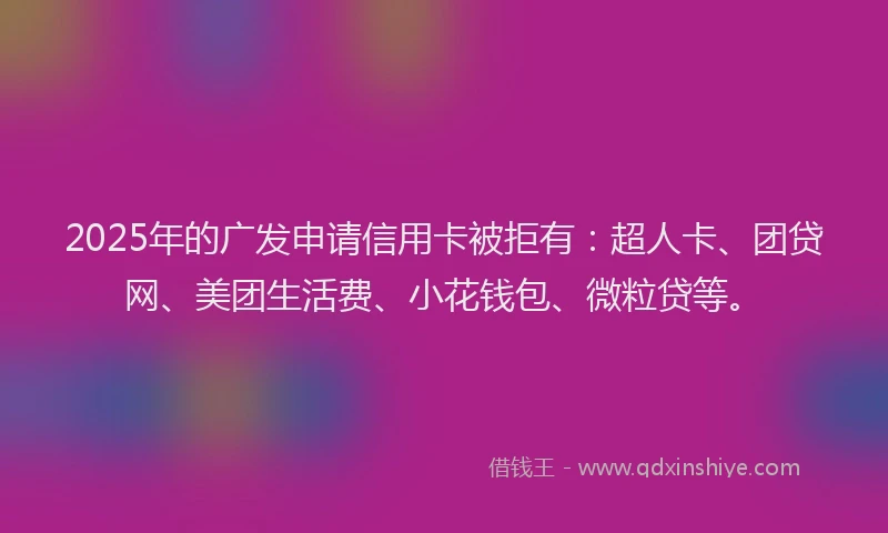 2025年的广发申请信用卡被拒有：超人卡、团贷网、美团生活费、小花钱包、微粒贷等。