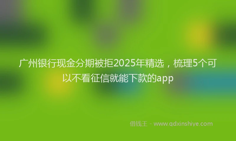 广州银行现金分期被拒2025年精选，梳理5个可以不看征信就能下款的app