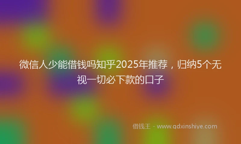 微信人少能借钱吗知乎2025年推荐，归纳5个无视一切必下款的口子