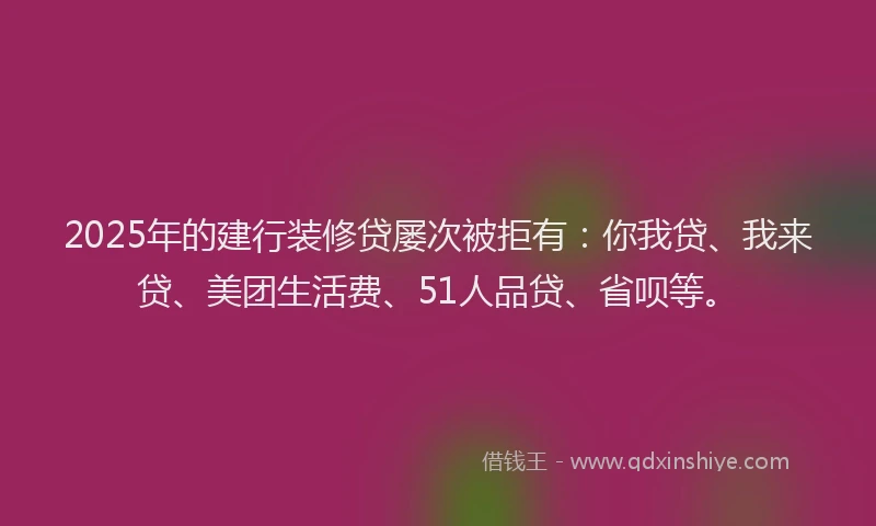 2025年的建行装修贷屡次被拒有：你我贷、我来贷、美团生活费、51人品贷、省呗等。