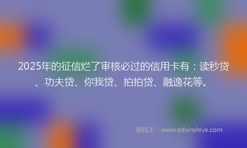 2025年的征信烂了审核必过的信用卡有：读秒贷、功夫贷、你我贷、拍拍贷、融逸花等。