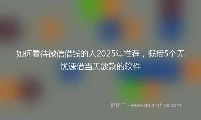 如何看待微信借钱的人2025年推荐，概括5个无忧速借当天放款的软件