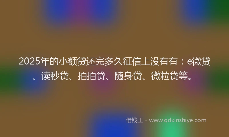 2025年的小额贷还完多久征信上没有有：e微贷、读秒贷、拍拍贷、随身贷、微粒贷等。