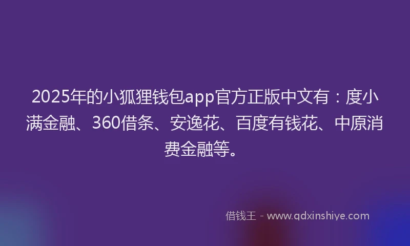 2025年的小狐狸钱包app官方正版中文有：度小满金融、360借条、安逸花、百度有钱花、中原消费金融等。